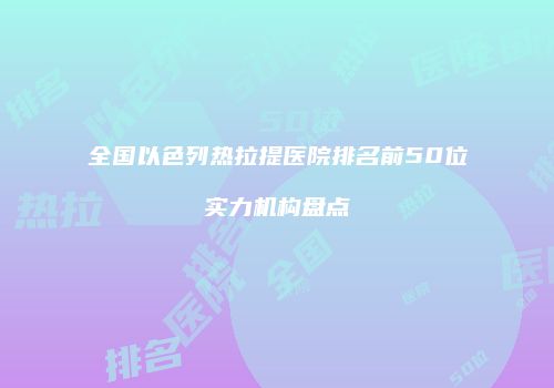 全国以色列热拉提医院排名前50位实力机构盘点