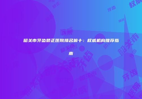 韶关市牙齿矫正医院排名前十：权威机构推荐指南