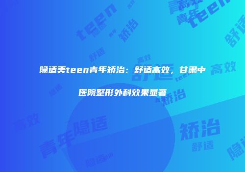 隐适美teen青年矫治：舒适高效，甘肃中医院整形外科效果显著