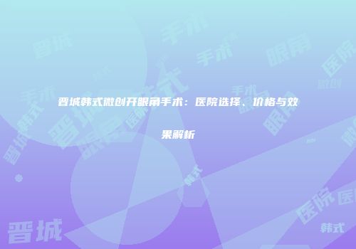晋城韩式微创开眼角手术：医院选择、价格与效果解析