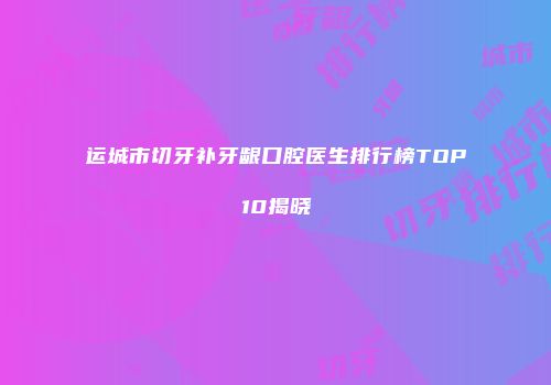 运城市切牙补牙龈口腔医生排行榜TOP10揭晓