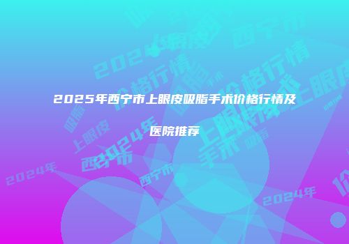 2025年西宁市上眼皮吸脂手术价格行情及医院推荐