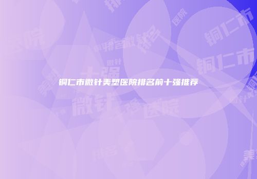 铜仁市微针美塑医院排名前十强推荐