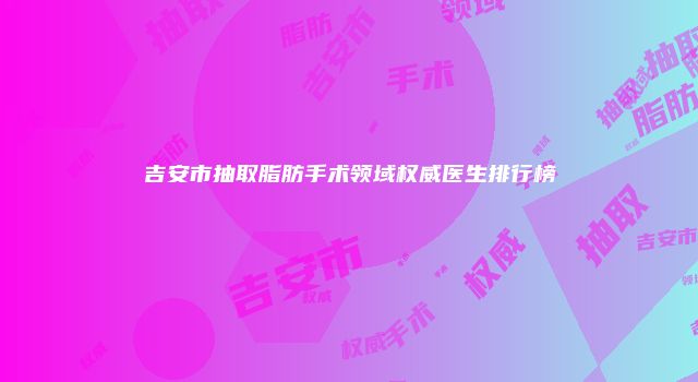 吉安市抽取脂肪手术领域权威医生排行榜