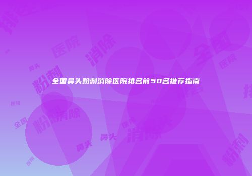 全国鼻头粉刺消除医院排名前50名推荐指南