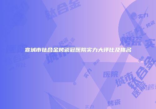 宣城市钛合金烤瓷冠医院实力大评比及排名