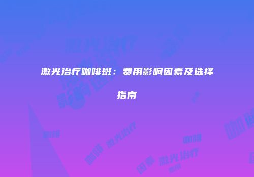 激光治疗咖啡斑：费用影响因素及选择指南