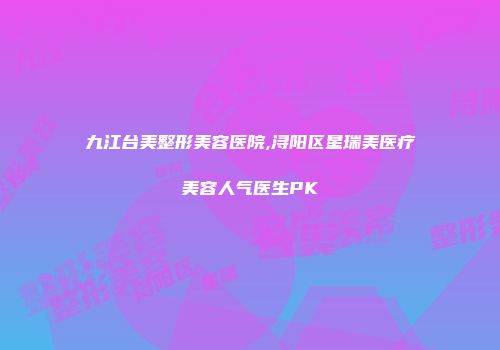 九江台美整形美容医院,浔阳区星瑞美医疗美容人气医生PK