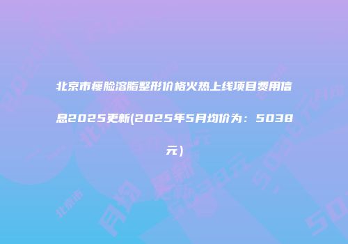 北京市瘦脸溶脂整形价格火热上线项目费用信息2025更新(2025年5月均价为：5038元）