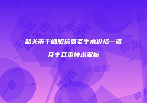 韶关市干细胞抗衰老手术价格一览及丰耳垂技术解析