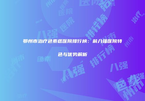 鄂州市治疗色素痣医院排行榜：前八强医院特色与优势解析