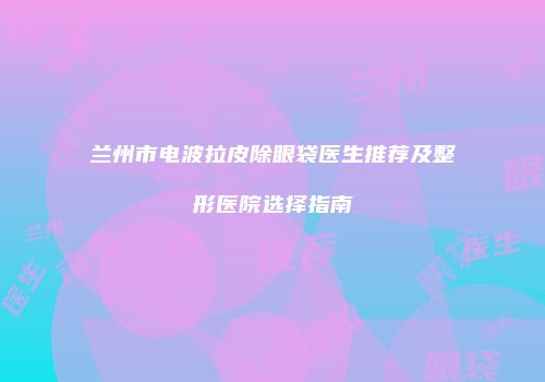 兰州市电波拉皮除眼袋医生推荐及整形医院选择指南