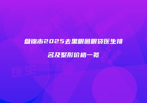 盘锦市2025去黑眼圈眼袋医生排名及整形价格一览