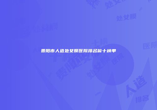 贵阳市人造处女膜医院排名前十榜单