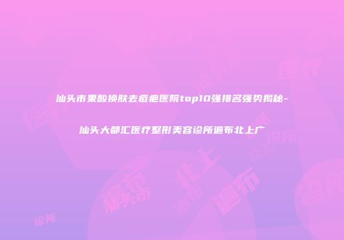 汕头市果酸换肤去痘疤医院top10强排名强势揭秘-汕头大都汇医疗整形美容诊所遍布北上广
