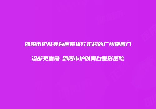 邵阳市护肤美白医院排行正规的广州康圆门诊部更靠谱-邵阳市护肤美白整形医院