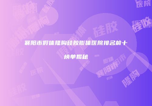 襄阳市假体隆胸硅胶膨体医院排名前十榜单揭秘