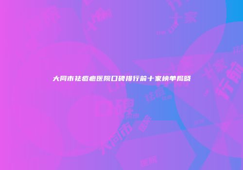 大同市祛痘疤医院口碑排行前十家榜单揭晓