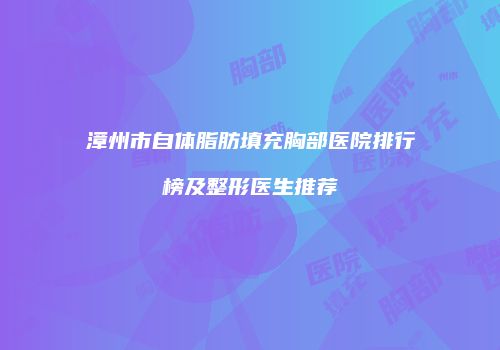 漳州市自体脂肪填充胸部医院排行榜及整形医生推荐