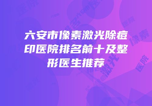 六安市像素激光除痘印医院排名前十及整形医生推荐