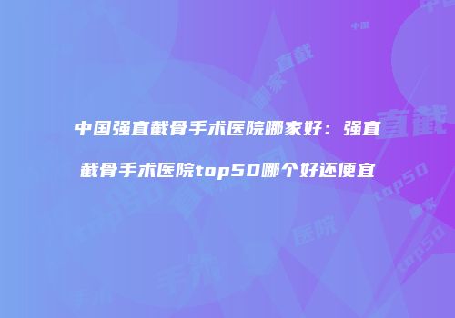 中国强直截骨手术医院哪家好：强直截骨手术医院top50哪个好还便宜