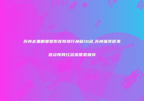苏州去黑眼圈整形医院排行榜前10名,苏州瑞芙臣美容诊所网红名流常常推荐