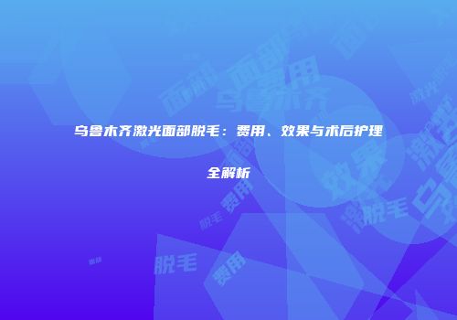 乌鲁木齐激光面部脱毛：费用、效果与术后护理全解析