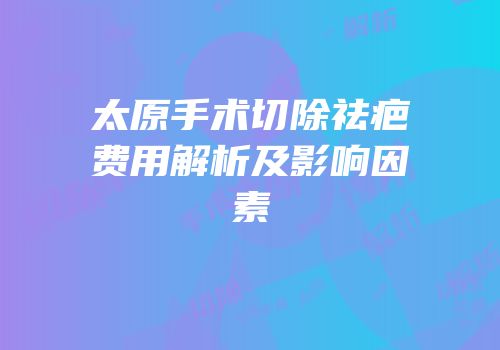 太原手术切除祛疤费用解析及影响因素