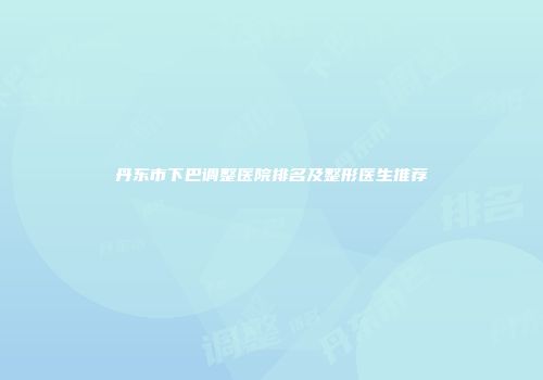 丹东市下巴调整医院排名及整形医生推荐