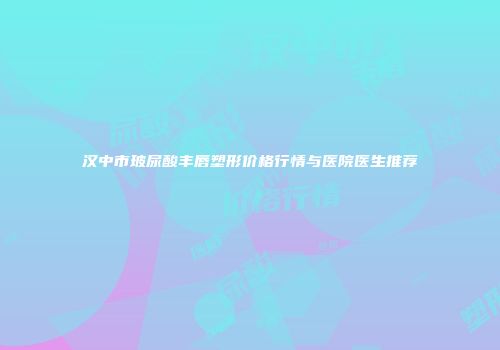 汉中市玻尿酸丰唇塑形价格行情与医院医生推荐