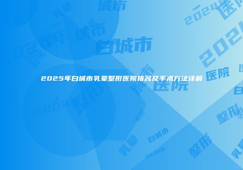 2025年白城市乳晕整形医院排名及手术方法详解