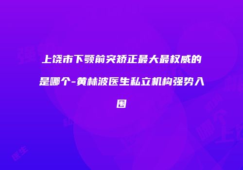 上饶市下颚前突矫正最大最权威的是哪个-黄林波医生私立机构强势入围