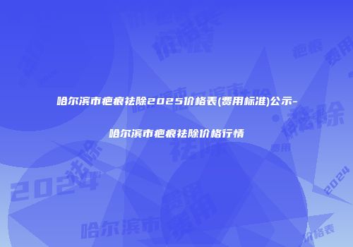 哈尔滨市疤痕祛除2025价格表(费用标准)公示-哈尔滨市疤痕祛除价格行情