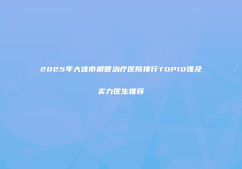 2025年大连市根管治疗医院排行TOP10强及实力医生推荐