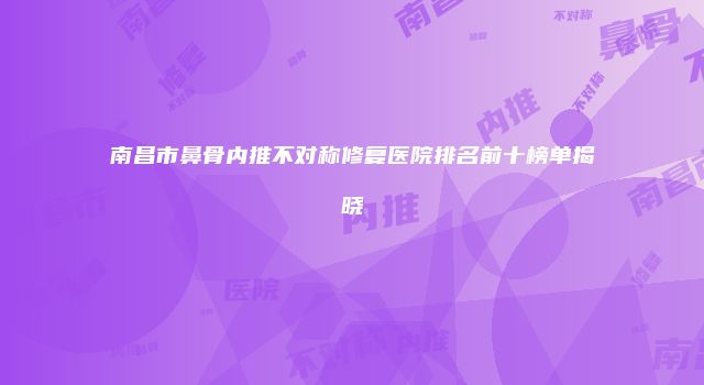 南昌市鼻骨内推不对称修复医院排名前十榜单揭晓