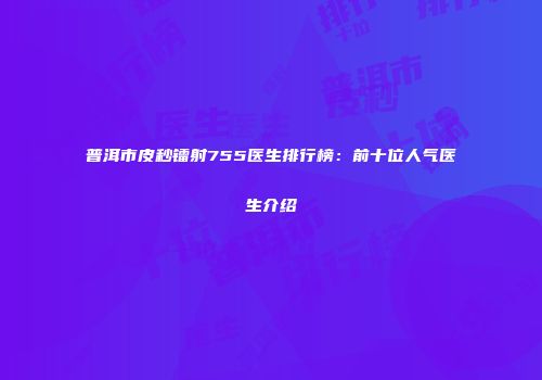 普洱市皮秒镭射755医生排行榜：前十位人气医生介绍
