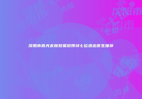 沈阳市激光去除妊娠斑领域七位杰出医生推荐