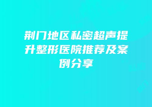 荆门地区私密超声提升整形医院推荐及案例分享