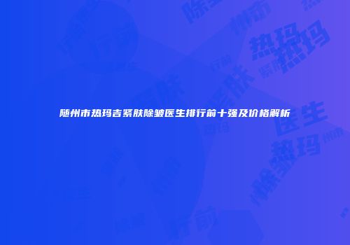 随州市热玛吉紧肤除皱医生排行前十强及价格解析