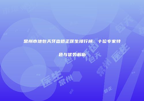 常州市地包天牙齿矫正医生排行榜：十位专家特色与优势解析