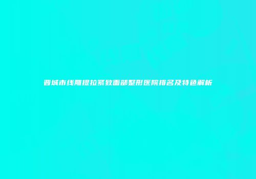 晋城市线雕提拉紧致面部整形医院排名及特色解析