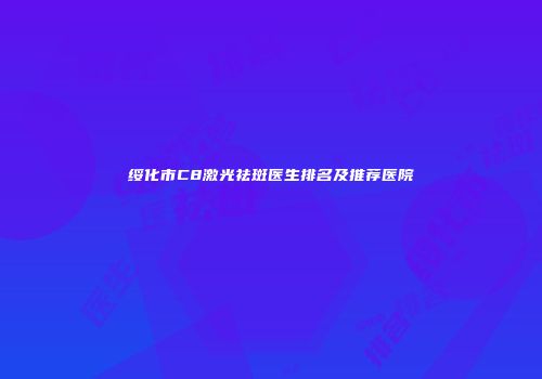绥化市C8激光祛斑医生排名及推荐医院