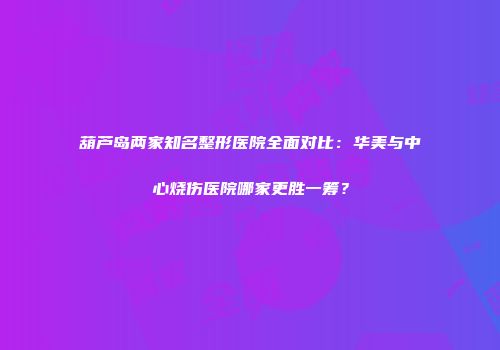 葫芦岛两家知名整形医院全面对比：华美与中心烧伤医院哪家更胜一筹？