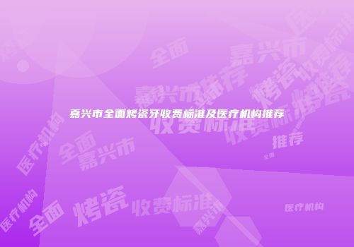 嘉兴市全面烤瓷牙收费标准及医疗机构推荐
