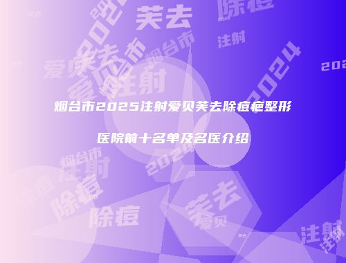 烟台市2025注射爱贝芙去除痘疤整形医院前十名单及名医介绍