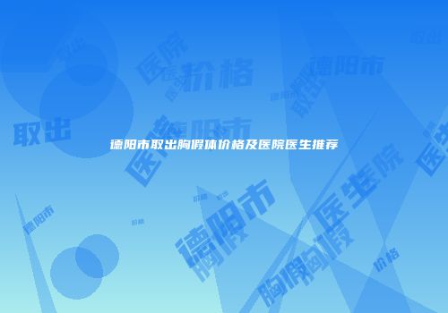 德阳市取出胸假体价格及医院医生推荐