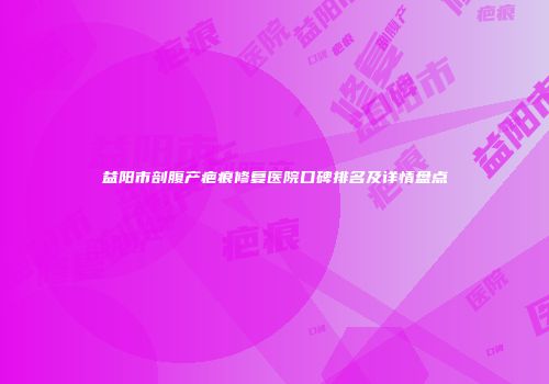 益阳市剖腹产疤痕修复医院口碑排名及详情盘点
