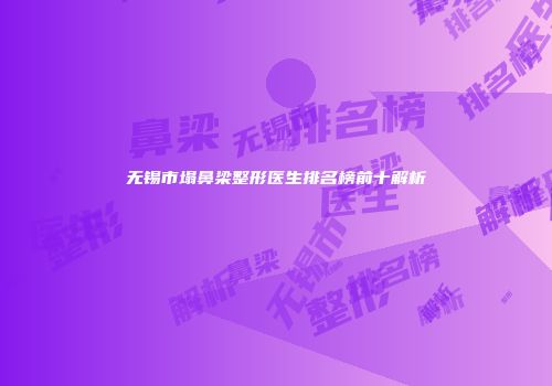 无锡市塌鼻梁整形医生排名榜前十解析