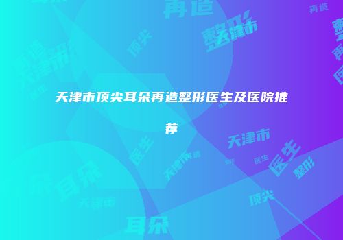 天津市顶尖耳朵再造整形医生及医院推荐