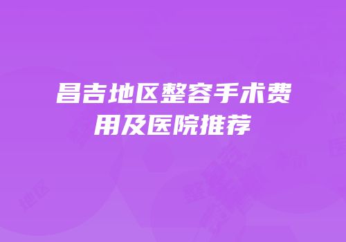 昌吉地区整容手术费用及医院推荐